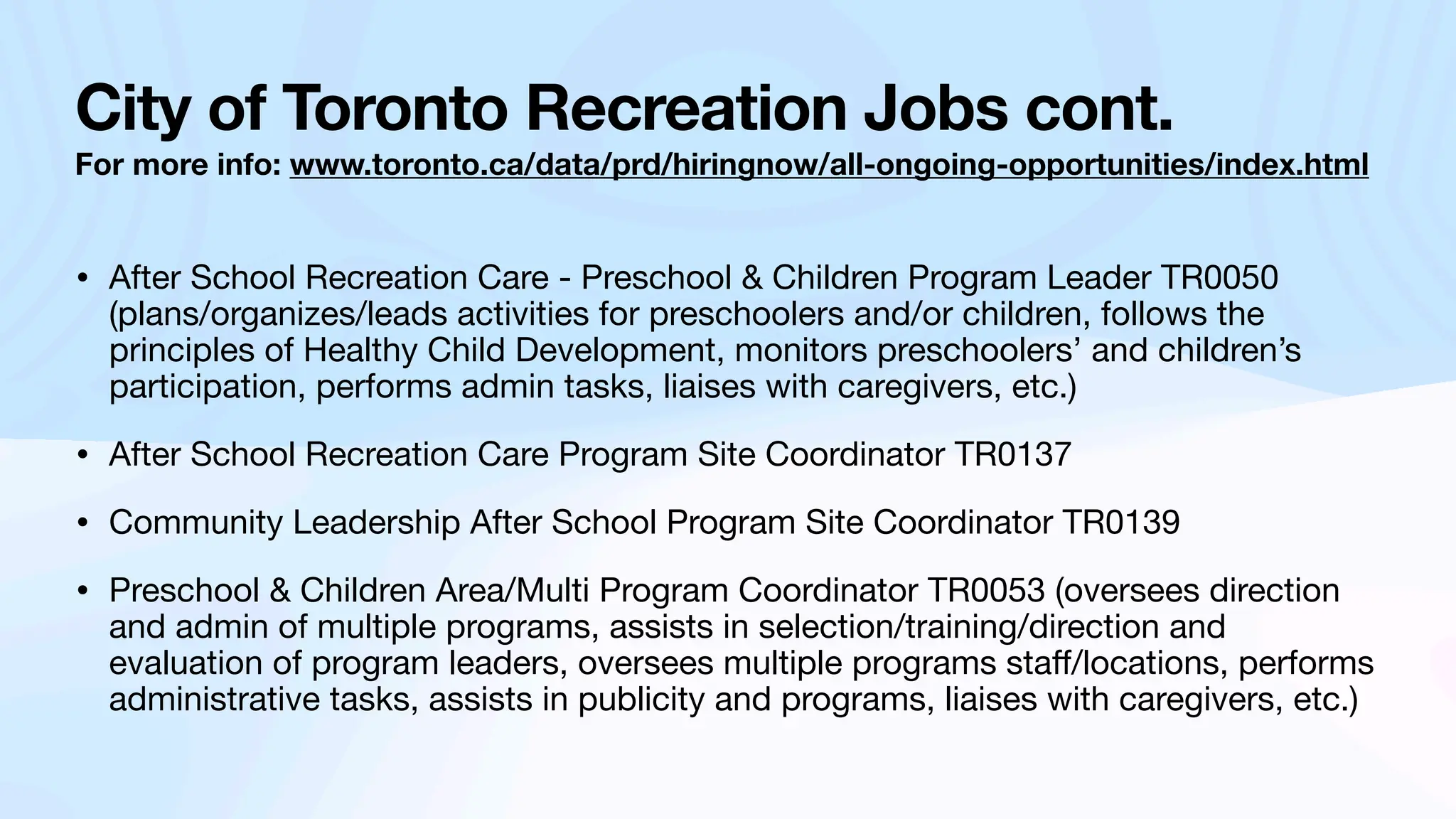 City of Toronto Recreation Jobs cont.
For more info: www.toronto.ca/data/prd/hiringnow/all-ongoing-opportunities/index.html
• After School Recreation Care - Preschool & Children Program Leader TR0050
(plans/organizes/leads activities for preschoolers and/or children, follows the
principles of Healthy Child Development, monitors preschoolers’ and children’s
participation, performs admin tasks, liaises with caregivers, etc.)
• After School Recreation Care Program Site Coordinator TR0137
• Community Leadership After School Program Site Coordinator TR0139
• Preschool & Children Area/Multi Program Coordinator TR0053 (oversees direction
and admin of multiple programs, assists in selection/training/direction and
evaluation of program leaders, oversees multiple programs sta
ff
/locations, performs
administrative tasks, assists in publicity and programs, liaises with caregivers, etc.)
 