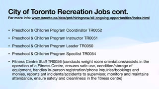 City of Toronto Recreation Jobs cont.
For more info: www.toronto.ca/data/prd/hiringnow/all-ongoing-opportunities/index.html
• Preschool & Children Program Coordinator TR0052
• Preschool & Children Program Instructor TR0051
• Preschool & Children Program Leader TR0050
• Preschool & Children Program Specilist TR0054
• Fitness Centre Sta
ff
TR0056 (conducts weight room orientations/assists in the
operation of a Fitness Centre, ensures safe use, condition/storage of
equipment, handles in-person registration/phone inquiries/bookings and
monies, reports ant incidents/accidents to supervisor, monitors and maintains
attendance, ensure safety and cleanliness in the
fi
tness centre)
 
