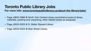 Toronto Public Library Jobs
For more info: www.torontopubliclibrary.ca/about-the-library/jobs/
• Page J0625-0066 @ North York Central Library (sort/shelve books & library
materials, packing and unpacking, other related duties as assigned)
• Page J0525-0325 @ S. Walter Stewart Library
• Page J0525-0323 @ Main Street Library
 