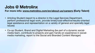 Jobs @ Metrolinx
For more info: www.metrolinx.com/en/about-us/careers (Early Talent)
• Articling Student (report to a director in the Legal Services Department,
perform professional legal work, provide timely/cost-e
ff
ective/results-oriented
legal assistance and representation on a variety of general and specialty legal
issues)
• Co-op Student, Brand and Digital Marketing (be part of a dynamic social-
media team, contribute to projects and gain hands-on experience in social-
media marketing, report to the Social and Branded Content Manager)
 
