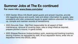 Summer Jobs at The Ex continued
For more info: www.theex.com/jobs/
• 2025 Garden Show Info Booth (greet guests and answer inquiries, provide
info regarding shows and events, help and obtain information for guests, take
complaints and refer unresolved issues to guest relations attendant for follow-
up, compile and maintain records of transactions)
• 2025 Grounds Crew - Ball Park (responsible for all aspect of
fi
eld
maintenance, removal of covering tarps, rake or drag in
fi
eld as required,
prepare pitcher’s mound, in-game duties)
• 2025 Shipper/Receiver (indoor/outdoor work, receiving and tracking inventory,
issuing inventory as requested by sta
ff
,
fi
ll out requisition forms, enter info on
requisition forms into EXCEL daily)
 