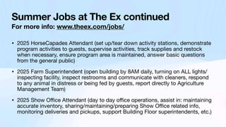 Summer Jobs at The Ex continued
For more info: www.theex.com/jobs/
• 2025 HorseCapades Attendant (set up/tear down activity stations, demonstrate
program activities to guests, supervise activities, track supplies and restock
when necessary, ensure program area is maintained, answer basic questions
from the general public)
• 2025 Farm Superintendent (open building by 8AM daily, turning on ALL lights/
inspecting facility, inspect restrooms and communicate with cleaners, respond
to any animal in distress or being fed by guests, report directly to Agriculture
Management Team)
• 2025 Show O
ffi
ce Attendant (day to day o
ffi
ce operations, assist in: maintaining
accurate inventory, sharing/maintaining/preparing Show O
ffi
ce related info,
monitoring deliveries and pickups, support Building Floor superintendents, etc.)
 