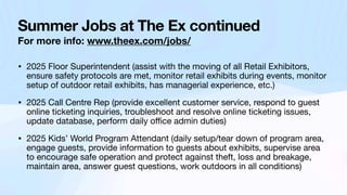 Summer Jobs at The Ex continued
For more info: www.theex.com/jobs/
• 2025 Floor Superintendent (assist with the moving of all Retail Exhibitors,
ensure safety protocols are met, monitor retail exhibits during events, monitor
setup of outdoor retail exhibits, has managerial experience, etc.)
• 2025 Call Centre Rep (provide excellent customer service, respond to guest
online ticketing inquiries, troubleshoot and resolve online ticketing issues,
update database, perform daily o
ffi
ce admin duties)
• 2025 Kids’ World Program Attendant (daily setup/tear down of program area,
engage guests, provide information to guests about exhibits, supervise area
to encourage safe operation and protect against theft, loss and breakage,
maintain area, answer guest questions, work outdoors in all conditions)
 