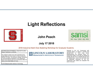 John Peach
July 17 2018
Light Reflections
2018 Industrial Math/Stat Modeling Workshop for Graduate Students
DISTRIBUTION STATEMENT A. Approved for public
release. Distribution is unlimited.
This material is based upon work supported by the
United States Air Force under Air Force Contract No.
FA8702-15-D-0001. Any opinions, findings, conclusions
or recommendations expressed in this material are
those of the author(s) and do not necessarily reflect the
views of the United States Air Force.
© 2018 Massachusetts Institute of Technology.
Delivered to the U.S. Government with
Unlimited Rights, as defined in DFARS Part
252.227-7013 or 7014 (Feb 2014).
Notwithstanding any copyright notice, U.S.
Government rights in this work are defined by
DFARS 252.227-7013 or DFARS 252.227-7014
as detailed above. Use of this work other than
as specifically authorized by the U.S.
Government may violate any copyrights that
exist in this work.
 