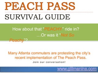 PEACH PASS SURVIVAL GUIDE      How about that “PEACHY” ride in?                          …Or was it “Not So Peachy”? Many Atlanta commuters are protesting the city’s recent implementation of The Peach Pass. Join our conversation! www.gillmanins.com 