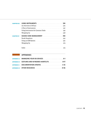 x 
chapter 20 UsiNG iNsTRUMeNTs 324 
An Overview of DTrace . . . . . . . . . . . . . . . . . . . . . . . . . . . . . . . . . . . . . . . . . . . . . 326 
A Tour of Instruments . . . . . . . . . . . . . . . . . . . . . . . . . . . . . . . . . . . . . . . . . . . . . . 327 
Using Instruments for Common Tasks . . . . . . . . . . . . . . . . . . . . . . . . . . . . . 339 
Wrapping Up . . . . . . . . . . . . . . . . . . . . . . . . . . . . . . . . . . . . . . . . . . . . . . . . . . . . . . . . 348 
chapter 21 soURce coDe MaNaGeMeNT 350 
Xcode Snapshots . . . . . . . . . . . . . . . . . . . . . . . . . . . . . . . . . . . . . . . . . . . . . . . . . . . . 352 
Using an SCM System . . . . . . . . . . . . . . . . . . . . . . . . . . . . . . . . . . . . . . . . . . . . . . . 356 
Wrapping Up . . . . . . . . . . . . . . . . . . . . . . . . . . . . . . . . . . . . . . . . . . . . . . . . . . . . . . . . 373 
Index . . . . . . . . . . . . . . . . . . . . . . . . . . . . . . . . . . . . . . . . . . . . . . . . . . . . . . . . . . . . . . . . 374 
aPPeNDiXes 
appendix a MaNaGiNG yoUR ios Devices a-1 
appendix B GesTURes aND keyBoaRD shoRTcUTs B-17 
appendix c DocUMeNTaTioN UPDaTes c-32 
appendix d oTheR ResoURces D-36 
 