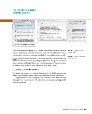 The Code Snippet library (Figure 7.8) is a place to keep common chunks of code such 
as a class declaration, a try/catch block, or a -dealloc method. The library comes 
with a number of ready-to-use snippets and allows you to add your own as well. 
The Code Snippet library is located at the bottom of the Utility area. You 
can filter the snippets using the pop-up button at the top; you can choose 
to show all snippets, Mac OS, iOS, or your own custom snippets. You can also filter 
by keyword using the search bar at the bottom of the library panel. 
EXAMINING AND uSING SNIPPETS 
To examine the contents of a snippet, click to select it in the library. A pop-up 
(Figure 7.9) window will appear containing a description and the code snippet. 
Using a snippet is as easy as dragging it into your source code. When you drop 
the snippet into your source, the full code will be present as if you had pasted it 
from the pasteboard. 
fiGURe 7 8 (left) The Code 
Snippet library 
fiGURe 7 9 (right) The snippet 
details pop-up 
eXplorIng tHe Code snIppet lIBrary 85 
EXPlORING ThE code 
snIppet lIBRARy 
 
