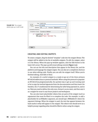 fiGURe 7 10 The snippet 
details pop-up in edit mode 
86 CREATING AND EDITING SNIPPETS 
To create a snippet, drag the desired “template” code into the snippet library. The 
snippet will be added to the list of available snippets. To edit the snippet, select 
it in the library. When the pop-up window appears, click the Edit button in the 
lower-left corner. The pop-up will reveal editing controls (Figure 7.10). 
You can set the title and description that appear in the library list, and the 
platform and language the snippet targets. You can also set a completion shortcut 
to use when editing code. Finally, you can edit the snippet itself. When you’re 
finished editing, click Edit or Done. 
An example of a useful snippet is a ready-to-go set of the three primary 
NSTableViewDataSource protocol methods. When using this protocol to populate 
an NSTableView programmatically, the quickest way to get up and running used 
to be to copy the method signatures from the documentation and then insert the 
brackets, the if conditionals for determining the table being operated on, and so 
on. Now you need to define this only once, format it as you want, and then save it 
as a snippet for reuse in any future projects and workspaces. 
You can also insert placeholder tokens that are parts of the snippet (such as 
arguments) that must be filled in to complete the code. For example, to add a 
placeholder for an NSNumber argument, you would type <#NSNumber#> where the 
argument belongs. When the snippet is used, the text that appears between the 
hash marks is what will appear in the snippet. The token’s text should serve as a 
helpful prompt regarding what should be filled in when using the snippet. 
ChAPTER 7 WrItIng Code WItH tHe sourCe edItor 
 