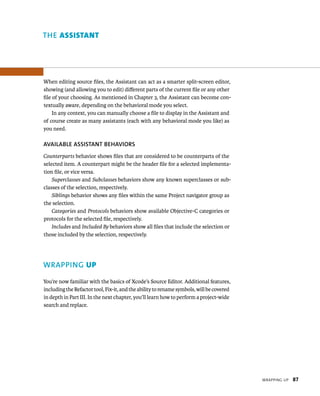 WrappIng up 87 
ThE AssIstAnt 
When editing source files, the Assistant can act as a smarter split-screen editor, 
showing (and allowing you to edit) different parts of the current file or any other 
file of your choosing. As mentioned in Chapter 3, the Assistant can become con-textually 
aware, depending on the behavioral mode you select. 
In any context, you can manually choose a file to display in the Assistant and 
of course create as many assistants (each with any behavioral mode you like) as 
you need. 
AvAIlABlE ASSISTANT BEhAvIORS 
Counterparts behavior shows files that are considered to be counterparts of the 
selected item. A counterpart might be the header file for a selected implementa-tion 
file, or vice versa. 
Superclasses and Subclasses behaviors show any known superclasses or sub-classes 
of the selection, respectively. 
Siblings behavior shows any files within the same Project navigator group as 
the selection. 
Categories and Protocols behaviors show available Objective-C categories or 
protocols for the selected file, respectively. 
Includes and Included By behaviors show all files that include the selection or 
those included by the selection, respectively. 
WRAPPING up 
You’re now familiar with the basics of Xcode’s Source Editor. Additional features, 
including the Refactor tool, Fix-it, and the ability to rename symbols, will be covered 
in depth in Part III. In the next chapter, you’ll learn how to perform a project-wide 
search and replace. 
 