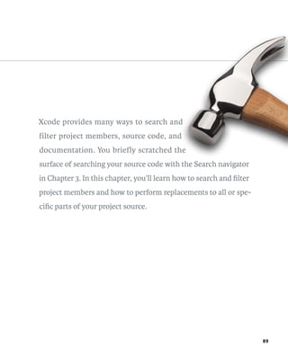 89 
Xcode provides many ways to search and 
filter project members, source code, and 
documentation. You briefly scratched the 
surface of searching your source code with the Search navigator 
in Chapter 3. In this chapter, you’ll learn how to search and filter 
project members and how to perform replacements to all or spe-cific 
parts of your project source. 
 
