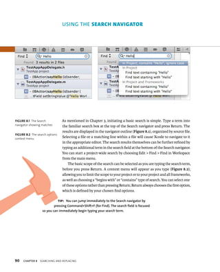 fiGURe 8 1 The Search 
navigator showing matches 
fiGURe 8 2 The search options 
context menu 
90 uSING ThE seArcH nAvIgAtor 
As mentioned in Chapter 3, initiating a basic search is simple. Type a term into 
the familiar search box at the top of the Search navigator and press Return. The 
results are displayed in the navigator outline (Figure 8.1), organized by source file. 
Selecting a file or a matching line within a file will cause Xcode to navigate to it 
in the appropriate editor. The search results themselves can be further refined by 
typing an additional term in the search field at the bottom of the Search navigator. 
You can start a project-wide search by choosing Edit > Find > Find in Workspace 
from the main menu. 
The basic scope of the search can be selected as you are typing the search term, 
before you press Return. A context menu will appear as you type (Figure 8.2), 
allowing you to limit the scope to your project or to your project and all frameworks, 
as well as choosing a “begins with” or “contains” type of search. You can select one 
of these options rather than pressing Return; Return always chooses the first option, 
which is defined by your chosen find options. 
tip: you can jump immediately to the Search navigator by 
pressing Command+Shift+f (for find). The search field is focused 
so you can immediately begin typing your search term. 
ChAPTER 8 searCHIng and replaCIng 
 