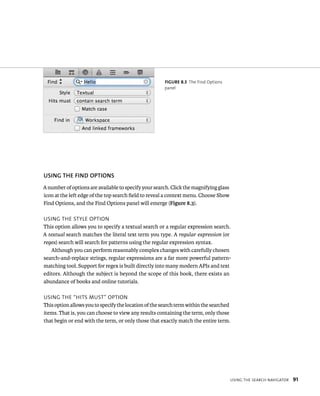 usIng tHe searCH navIgator 91 
fiGURe 8 3 The Find Options 
panel 
uSING ThE fIND OPTIONS 
A number of options are available to specify your search. Click the magnifying glass 
icon at the left edge of the top search field to reveal a context menu. Choose Show 
Find Options, and the Find Options panel will emerge (Figure 8.3). 
usIng tHe style optIon 
This option allows you to specify a textual search or a regular expression search. 
A textual search matches the literal text term you type. A regular expression (or 
regex) search will search for patterns using the regular expression syntax. 
Although you can perform reasonably complex changes with carefully chosen 
search-and-replace strings, regular expressions are a far more powerful pattern-matching 
tool. Support for regex is built directly into many modern APIs and text 
editors. Although the subject is beyond the scope of this book, there exists an 
abundance of books and online tutorials. 
usIng tHe “HIts must” optIon 
This option allows you to specify the location of the search term within the searched 
items. That is, you can choose to view any results containing the term, only those 
that begin or end with the term, or only those that exactly match the entire term. 
 
