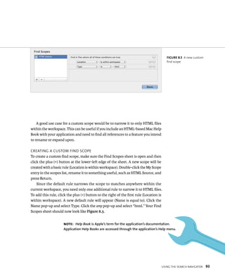 usIng tHe searCH navIgator 93 
A good use case for a custom scope would be to narrow it to only HTML files 
within the workspace. This can be useful if you include an HTML-based Mac Help 
Book with your application and need to find all references to a feature you intend 
to rename or expand upon. 
CreatIng a Custom FInd sCope 
To create a custom find scope, make sure the Find Scopes sheet is open and then 
click the plus (+) button at the lower-left edge of the sheet. A new scope will be 
created with a basic rule (Location is within workspace). Double-click the My Scope 
entry in the scopes list, rename it to something useful, such as HTML Source, and 
press Return. 
Since the default rule narrows the scope to matches anywhere within the 
current workspace, you need only one additional rule to narrow it to HTML files. 
To add this rule, click the plus (+) button to the right of the first rule (Location is 
within workspace). A new default rule will appear (Name is equal to). Click the 
Name pop-up and select Type. Click the any pop-up and select “html.” Your Find 
Scopes sheet should now look like Figure 8.5. 
fiGURe 8 5 A new custom 
find scope 
Note: Help Book is Apple’s term for the application’s documentation. 
Application help Books are accessed through the application’s help menu. 
 