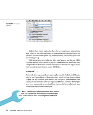 fiGURe 8 6 The replace 
options 
94 Click the Done button to close the sheet. The new scope is now selected in the 
Find In pop-up and will remain as one of the available search scopes. You can edit 
or delete it or add new scopes at any time by choosing the Custom option from 
the Find In pop-up. 
With Ignore Scope selected in the “Hits must” pop-up and the new HTML 
Source scope selected in the Find In pop-up, type hello into the search field again 
and press Return. Note there are no matches because the only files in your project 
that currently contain the term are not HTML files. 
REPlACING TEXT 
To the left of the top search field is a pop-up button with Find selected. Click the 
pop-up and choose Replace. More options are revealed below the search field 
(Figure 8.6). An additional field, in which you can specify the replacement term, 
accompanies three buttons (Preview, Replace, and Replace All). When the navigator 
area is not wide enough to contain all three buttons, the Preview button is repre-sented 
by an icon representing a loupe. 
Note: The additional find options revealed when choosing 
Show find Options from the search field’s magnifying glass 
menu are also available when performing a find and Replace. 
ChAPTER 8 searCHIng and replaCIng 
 