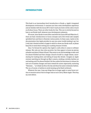 X MASTERING XCODE 4 
IntroductIon 
This book is an intermediate-level introduction to Xcode 4, Apple’s integrated 
development environment. It assumes you have some development experience 
and are familiar with the Cocoa API. It won’t teach you how to write code or much 
at all about Cocoa. There are other books for that. This one is strictly focused on 
how to use Xcode itself, whatever your development endeavors. 
Of course, since Xcode is most often used with the Cocoa API and Objective-C, 
there are basic introductions to Cocoa concepts and a few trivial code samples 
sprinkled here and there to illustrate various points. In these cases, I point to the 
documentation that Apple provides (to save you some trouble looking it up), but 
I only had a limited number of pages in which to show you Xcode stuff, so please 
keep this in mind when writing your scathing Amazon reviews. 
Also, I’ve formed the opinion that Apple is crafty when it comes to software 
releases. Not only are they ultra-secretive, but they appear to know my precise 
schedule and plans (I blame iCloud). They seem to use this knowledge to wait until 
I’m almost finished and then change a bunch of stuff in a single release, neces-sitating 
the tracking down and editing of many fine details. I imagine an Apple 
overseer watching me through my Mac’s camera, stroking a wrinkly, hairless cat 
and waiting until I’m almost finished. He then orders his henchmen to release the 
next set of random changes and leans toward the screen expectantly, muttering 
“Yeeesssss . . .” as I shake my fist at the sky and shout his name in dramatic fashion. 
The cat, of course, is hairless to avoid messing up his black turtleneck. 
Whatever the case, I may say things that no longer apply to some future ver-sion 
or mention menus that no longer exist as such. Sorry. Blame Apple. Then buy 
my next edition. 
 