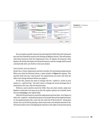 usIng tHe searCH navIgator 95 
You can replace specific instances by selecting them (hold down the Command 
key and click individual results) and clicking the Replace button. This will replace 
only those instances with the replacement term. To replace all instances, click 
Replace All. Xcode will replace the desired instances, and the changes will be saved 
automatically when you build or close your project. 
prevIeWIng replaCements 
Xcode has a visual replacement preview interface for previewing replacements. 
When you click the Preview button, a sheet similar to Figure 8.7 appears. The 
preview sheet lets you “cherry-pick” the replacements you want and view the 
effect each change will have before you apply it. 
To test this, assume you want to change only the -sayHello: action in your 
project to -sayGreeting:. You don’t want to change the actual message that is 
presented to the user, only the method name. 
Perform a case-sensitive search for Hello. Once you have results, make sure 
Replace is selected in the pop-up so that the replace options are revealed. Enter 
the term Greeting in the replace field. 
Click the Preview button to reveal the replacement preview sheet. As in Figure 8.7, 
select the -sayHello: method declaration in the header file and the implementation 
in the implementation file. Leave the line with the @”Hello World” string dese-lected. 
You can do this by placing a check mark next to the desired matches in the 
left-hand outline view or by flipping the switches to the right in the preview panel. 
fiGURe 8 7 The Replace 
preview sheet 
 