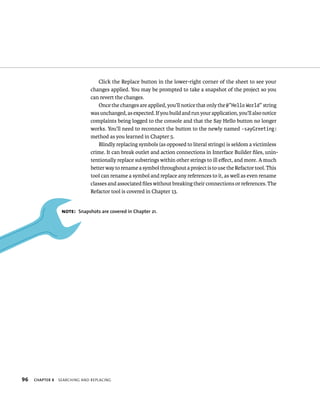 96 Click the Replace button in the lower-right corner of the sheet to see your 
changes applied. You may be prompted to take a snapshot of the project so you 
can revert the changes. 
Once the changes are applied, you’ll notice that only the @”Hello World” string 
was unchanged, as expected. If you build and run your application, you’ll also notice 
complaints being logged to the console and that the Say Hello button no longer 
works. You’ll need to reconnect the button to the newly named -sayGreeting: 
method as you learned in Chapter 5. 
Blindly replacing symbols (as opposed to literal strings) is seldom a victimless 
crime. It can break outlet and action connections in Interface Builder files, unin-tentionally 
ChAPTER 8 searCHIng and replaCIng 
replace substrings within other strings to ill effect, and more. A much 
better way to rename a symbol throughout a project is to use the Refactor tool. This 
tool can rename a symbol and replace any references to it, as well as even rename 
classes and associated files without breaking their connections or references. The 
Refactor tool is covered in Chapter 13. 
Note: Snapshots are covered in Chapter 21. 
 