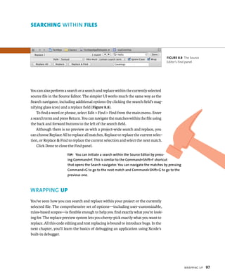 WrappIng up 97 
seArcHIng WIThIN FIles 
You can also perform a search or a search and replace within the currently selected 
source file in the Source Editor. The simpler UI works much the same way as the 
Search navigator, including additional options (by clicking the search field’s mag-nifying 
glass icon) and a replace field (Figure 8.8). 
To find a word or phrase, select Edit > Find > Find from the main menu. Enter 
a search term and press Return. You can navigate the matches within the file using 
the back and forward buttons to the left of the search field. 
Although there is no preview as with a project-wide search and replace, you 
can choose Replace All to replace all matches, Replace to replace the current selec-tion, 
or Replace & Find to replace the current selection and select the next match. 
Click Done to close the Find panel. 
WRAPPING up 
You’ve seen how you can search and replace within your project or the currently 
selected file. The comprehensive set of options—including user-customizable, 
rules-based scopes—is flexible enough to help you find exactly what you’re look-ing 
for. The replace preview system lets you cherry-pick exactly what you want to 
replace. All this code editing and text replacing is bound to introduce bugs. In the 
next chapter, you’ll learn the basics of debugging an application using Xcode’s 
built-in debugger. 
fiGURe 8 8 The Source 
Editor’s Find panel 
tip: you can initiate a search within the Source Editor by press-ing 
Command+f. This is similar to the Command+Shift+f shortcut 
that opens the Search navigator. you can navigate the matches by pressing 
Command+G to go to the next match and Command+Shift+G to go to the 
previous one. 
 