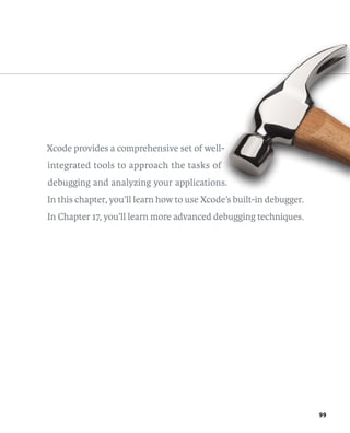 99 
Xcode provides a comprehensive set of well-integrated 
tools to approach the tasks of 
debugging and analyzing your applications. 
In this chapter, you’ll learn how to use Xcode’s built-in debugger. 
In Chapter 17, you’ll learn more advanced debugging techniques. 
 