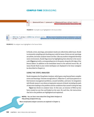 fiGURe 9 1 A compiler issue highlighted in the Source Editor 
fiGURe 9 2 An analyzer issue highlighted in the Source Editor 
100 gging 
In Xcode, errors, warnings, and analyzer results are collectively called issues. Xcode 
is constantly compiling and checking your code for issues. Errors are red, warnings 
are yellow, and static analyzer issues are blue. Like any modern integrated develop-ment 
environment, Xcode flags issues by highlighting them directly in the source 
code (Figure 9.1) with a corresponding icon in the gutter along the left edge of the 
Source Editor. In addition to the immediate issues in the selected source file, all 
issues Xcode finds in your entire workspace are displayed in the Issue navigator 
(as described in Chapter 3). 
uSING ThE STATIC ANAlyzER 
Xcode integrates the Clang Static Analyzer, which goes a step beyond basic compiler 
errors and warnings. It knows enough about C, Objective-C, and Cocoa patterns to 
find memory management problems, unused variables, and more. Its integration 
with Xcode means it can show an impressive amount of detail, including the path 
of execution leading to the problem and the conditions that caused it along the way. 
Figure 9.2 shows an analyzer issue. In this case, an instance of NSArray has 
been created on one line and leaked on the next. On each line, the instructions 
that led to the problem are highlighted and explained. 
Notes: you can learn more about the Clang Static Analyzer at 
http://clang-analyzer.llvm.org. 
More complicated analyzer scenarios are explored in Chapter 17. 
ChAPTER 9 BasIC deBuggIng and analysIs 
 