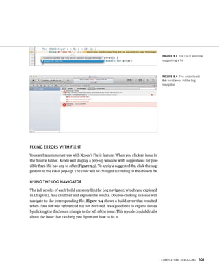CompIle-tIme deBuggIng 101 
fIXING ERRORS WITh fIX-IT 
You can fix common errors with Xcode’s Fix-it feature. When you click an issue in 
the Source Editor, Xcode will display a pop-up window with suggestions for pos-sible 
fixes if it has any to offer (Figure 9.3). To apply a suggested fix, click the sug-gestion 
in the Fix-it pop-up. The code will be changed according to the chosen fix. 
uSING ThE lOG NAvIGATOR 
The full results of each build are stored in the Log navigator, which you explored 
in Chapter 3. You can filter and explore the results. Double-clicking an issue will 
navigate to the corresponding file. Figure 9.4 shows a build error that resulted 
when class Bob was referenced but not declared. It’s a good idea to expand issues 
by clicking the disclosure triangle to the left of the issue. This reveals crucial details 
about the issue that can help you figure out how to fix it. 
fiGURe 9 3 The Fix-it window 
suggesting a fix 
fiGURe 9 4 The undeclared 
Bob build error in the Log 
navigator 
 