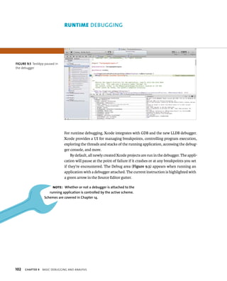 fiGURe 9 5 TestApp paused in 
the debugger 
102 gging 
For runtime debugging, Xcode integrates with GDB and the new LLDB debugger. 
Xcode provides a UI for managing breakpoints, controlling program execution, 
exploring the threads and stacks of the running application, accessing the debug-ger 
console, and more. 
By default, all newly created Xcode projects are run in the debugger. The appli-cation 
will pause at the point of failure if it crashes or at any breakpoints you set 
if they’re encountered. The Debug area (Figure 9.5) appears when running an 
application with a debugger attached. The current instruction is highlighted with 
a green arrow in the Source Editor gutter. 
Note: Whether or not a debugger is attached to the 
running application is controlled by the active scheme. 
Schemes are covered in Chapter 14. 
ChAPTER 9 BasIC deBuggIng and analysIs 
 