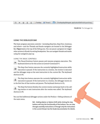 runtIme deBuggIng 103 
uSING ThE DEBuGGER BAR 
The basic program execution controls—including Step Into, Step Over, Continue, 
and others—and the Threads and Stacks navigator are located in the Debugger 
Bar (Figure 9.6) at the top of the Debug area. You can pause a program (or trigger 
other actions in Xcode) by setting breakpoints. You can navigate threads and stacks 
using the navigation pop-up. 
usIng tHe BasIC Controls 
The Pause/Continue button pauses and resumes program execution. The 
keyboard shortcut for this action is Control+Command+Y. 
The Step Over button executes the currently highlighted instruction while 
execution is paused. If the instruction is a routine, the routine is executed 
and the debugger stops at the next instruction in the current file. The keyboard 
shortcut is F6. 
The Step Into button executes the currently highlighted instruction while 
execution is paused. If the instruction is a routine, the debugger moves on 
to the first line of that routine and pauses. The keyboard shortcut is F5. 
The Step Out button finishes the current routine and jumps back to the call-ing 
routine or next instruction after the routine was called. The keyboard 
shortcut is F8. 
You can find additional debugger actions under the Product > Debug submenu of 
the main menu. 
fiGURe 9 6 The Debugger Bar 
tip: holding Option or Option+Shift while clicking the step 
buttons will vary the functionality of the buttons. you can step 
through assembly instructions or through only the instructions 
in the current thread. See the Xcode documentation for details. 
 