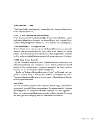 IntroduCtIon Xi 
WhAT yOu WIll lEARN 
This book is divided into three major parts and includes four appendixes on the 
book’s companion Web site. 
Part I: The Basics: Getting Started with Xcode 4 
In very short order, you’ll install Xcode and get down to business building a useless 
application. Nobody but perhaps your mother would buy it, but it very neatly dem-onstrates 
the Xcode 4 project workflow and how to find your way around a project. 
Part II: Working with Cocoa Applications 
Next, you’ll learn how to build and edit user interfaces, add resources, and customize 
the application. You’ll explore all major aspects of the Xcode user interface and its 
primary editors. You’ll learn to refactor code, to use the debugger and the Core Data 
modeler, and to archive builds for deployment (independently or via the App Store). 
Part III: Going Beyond the Basics 
Then you’ll dive a little deeper and explore Xcode’s build system (including the new 
schemes system). You’ll learn how to create and use libraries and frameworks and 
how to combine multiple projects into a single workspace. You’ll create and run 
unit tests and use custom scripts with the build process. 
Finally, you’ll take a solid tour of Instruments (Apple’s profiling tool) and expe-rience 
its uncanny ability to point out your mistakes and make you feel stupid. 
Thoroughly abashed, you’ll wrap up with an overview of Xcode’s integrated source 
code management support. 
Appendixes 
You’ll find four appendixes on the book’s companion Web site (http://xcodebook.com/ 
extracontent). Appendix A helps you manage your iOS devices. Appendix B includes 
tables of gestures and keyboard shortcuts for frequently used tasks. Appendix C 
shows you how to manage Xcode documentation updates. Appendix D provides 
you with Apple and third-party resources for additional information. 
 