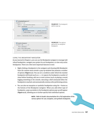 runtIme deBuggIng 107 
fiGURe 9 11 The breakpoint 
options pop-up 
fiGURe 9 12 The options 
pop-up for an exception 
breakpoint 
usIng tHe BreakpoInt navIgator 
As you learned in Chapter 3, you can use the Breakpoint navigator to manage indi-vidual 
breakpoints, navigate your project by set breakpoints, or view only active 
breakpoints. There are a few more important features to note: 
J Right-clicking a breakpoint in the navigator and choosing Edit Breakpoint 
from the context menu reveals a pop-up window that presents a number 
of options (Figure 9.11). You can set a condition under which the reached 
breakpoint will break (such as x == 21); ignore the breakpoint a number of 
times before breaking; add one or more actions (such as playing a sound, 
logging something to the console, executing a shell command) when the 
breakpoint is reached; and automatically continue after performing actions. 
J You can also set exception or symbolic breakpoints using the + button at 
the bottom of the Breakpoint navigator. When you add either type of 
breakpoint, a pop-up similar to the breakpoint options pop-up will appear 
(Figure 9.12), allowing you to further specify their individual options. 
Note: Refer to Xcode’s documentation for a full explanation of the 
various options for user, exception, and symbolic breakpoints. 
 