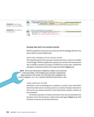 fiGURe 9 13 Examining a 
variable in the Source Editor 
fiGURe 9 14 The continue-to- 
here button 
108 INTERACTING WITh ThE SOuRCE EDITOR 
While the application is paused, you can interact with the debugger directly in the 
Source Editor in several helpful ways. 
InspeCtIng varIaBles In tHe sourCe edItor 
The Variables panel isn’t the only way to examine the state or content of variables 
in the debugger. While the application is paused, you can hover the mouse pointer 
over a variable to examine it as long as it is within the current scope. A yellow box 
will appear, showing the details of the inspected variable (Figure 9.13). 
Note: you’ve seen that pointers to Objective-C objects can be examined 
in the Source Editor, in the variables panel, and when using the print 
object command in the console. The information that is displayed is the 
result of calling the -description method, inherited from the NSObject class. 
usIng ContInue-to-Here 
Sometimes it may be advantageous to continue to a point in your code farther 
down from where you’re currently paused or to continue through a loop back to 
the top. You can continue execution to the desired point using the continue-to-here 
command. 
To continue execution to a chosen instruction, hover your mouse pointer over 
the gutter next to the instruction. A green button will appear (Figure 9.14). Click 
the button to execute up until that instruction. 
ChAPTER 9 BasIC deBuggIng and analysIs 
 