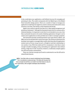 112 a 
A data model gives your application a well-defined structure for managing and 
persisting its data. The model corresponds with the Model layer of the Model- 
View-Controller design pattern. There are a number of ways to manage your 
application’s model layer but Apple has created a solution that works well in many 
situations: Core Data. This facility is well integrated with Xcode. 
Apple is very careful to specify Core Data as an “object graph management and 
persistence framework.” Although the framework shares much in common with a 
relational database, it is important to note that it is not intended to act as one. Core 
Data is primarily focused on the needs of desktop applications (though it can be 
used in server applications as well, provided care is taken to manage it properly). 
The framework provides standard persistent store types (binary, SQLite, and 
XML) and can be extended with custom store types. The minimum requirement the 
developer must supply is a managed object model, which describes the application’s 
entities (such as Person, Group, Account, or BlogPost) and their relationships to 
one another, if any. With this model and UI to manipulate it, Core Data is smart 
enough to handle managing, saving, and loading your application’s data without 
writing a single line of code. In practice, however, a moderately complex applica-tion 
will need further customization. 
There are a few key concepts you’ll need to understand to use this API and its 
related Xcode features. 
Note: Core Data relies on several underlying Cocoa technologies. 
This is considered an advanced topic. This book will introduce the 
basic concepts but will focus on Xcode’s Core Data features only. for 
more information, refer to Apple’s developer documentation. 
ChAPTER 10 usIng tHe data model edItor 
 