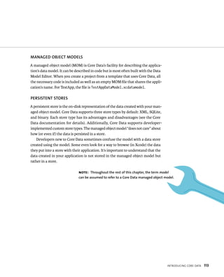 IntroduCIng Core data 113 
MANAGED OBjECT MODElS 
A managed object model (MOM) is Core Data’s facility for describing the applica-tion’s 
data model. It can be described in code but is most often built with the Data 
Model Editor. When you create a project from a template that uses Core Data, all 
the necessary code is included as well as an empty MOM file that shares the appli-cation’s 
name. For TestApp, the file is TestAppDataModel.xcdatamodel. 
PERSISTENT STORES 
A persistent store is the on-disk representation of the data created with your man-aged 
object model. Core Data supports three store types by default: XML, SQLite, 
and binary. Each store type has its advantages and disadvantages (see the Core 
Data documentation for details). Additionally, Core Data supports developer-implemented 
custom store types. The managed object model “does not care” about 
how (or even if) the data is persisted in a store. 
Developers new to Core Data sometimes confuse the model with a data store 
created using the model. Some even look for a way to browse (in Xcode) the data 
they put into a store with their application. It’s important to understand that the 
data created in your application is not stored in the managed object model but 
rather in a store. 
Note: Throughout the rest of this chapter, the term model 
can be assumed to refer to a Core Data managed object model. 
 