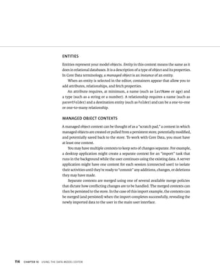 114 ENTITIES 
Entities represent your model objects. Entity in this context means the same as it 
does in relational databases. It is a description of a type of object and its properties. 
In Core Data terminology, a managed object is an instance of an entity. 
When an entity is selected in the editor, containers appear that allow you to 
add attributes, relationships, and fetch properties. 
An attribute requires, at minimum, a name (such as lastName or age) and 
a type (such as a string or a number). A relationship requires a name (such as 
parentFolder) and a destination entity (such as Folder) and can be a one-to-one 
or one-to-many relationship. 
MANAGED OBjECT CONTEXTS 
A managed object context can be thought of as a “scratch pad,” a context in which 
managed objects are created or pulled from a persistent store, potentially modified, 
and potentially saved back to the store. To work with Core Data, you must have 
at least one context. 
You may have multiple contexts to keep sets of changes separate. For example, 
a desktop application might create a separate context for an “import” task that 
runs in the background while the user continues using the existing data. A server 
application might have one context for each session (connected user) to isolate 
their activities until they’re ready to “commit” any additions, changes, or deletions 
they may have made. 
Separate contexts are merged using one of several available merge policies 
that dictate how conflicting changes are to be handled. The merged contexts can 
then be persisted to the store. In the case of this import example, the contexts can 
be merged (and persisted) when the import completes successfully, revealing the 
newly imported data to the user in the main user interface. 
ChAPTER 10 usIng tHe data model edItor 
 
