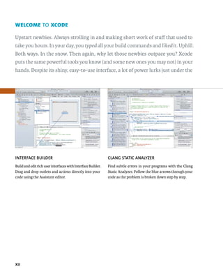 welcome TO Xcode 
Upstart newbies. Always strolling in and making short work of stuff that used to 
take you hours. In your day, you typed all your build commands and liked it. Uphill. 
Both ways. In the snow. Then again, why let those newbies outpace you? Xcode 
puts the same powerful tools you know (and some new ones you may not) in your 
hands. Despite its shiny, easy-to-use interface, a lot of power lurks just under the 
INTERfACE BuIlDER 
Build and edit rich user interfaces with Interface Builder. 
Drag and drop outlets and actions directly into your 
code using the Assistant editor. 
﻿ 
ClANG STATIC ANAlyzER 
Find subtle errors in your programs with the Clang 
Static Analyzer. Follow the blue arrows through your 
code as the problem is broken down step by step. 
 
