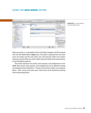 When you select an .xcdatamodeler file in the Project navigator, the file is opened 
with the Data Model Editor (Figure 10.1). The editor is separated into two main 
areas: the outline and the main editor area. The Jump Bar reflects the model’s 
hierarchy, and the Utility area, when visible, shows the details of the selected items 
in the Data Model inspector. 
The outline represents the entities, fetch requests, and configurations of the 
MOM. New entities, fetch requests, and configurations can be added by clicking 
and holding the blue Add Entity ( + ) button in the bottom toolbar or by using the 
Editor > Add… items in the main menu. These items can be deleted by selecting 
them and pressing Delete. 
fiGURe 10 1 A simple MOM in 
the Data Model Editor 
usIng tHe data model edItor 115 
ditor 
 