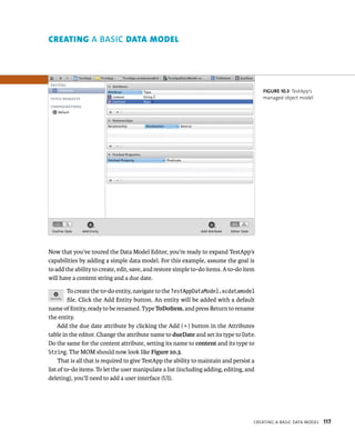 Now that you’ve toured the Data Model Editor, you’re ready to expand TestApp’s 
capabilities by adding a simple data model. For this example, assume the goal is 
to add the ability to create, edit, save, and restore simple to-do items. A to-do item 
will have a content string and a due date. 
To create the to-do entity, navigate to the TestAppDataModel.xcdatamodel 
file. Click the Add Entity button. An entity will be added with a default 
name of Entity, ready to be renamed. Type ToDoItem, and press Return to rename 
the entity. 
Add the due date attribute by clicking the Add ( + ) button in the Attributes 
table in the editor. Change the attribute name to dueDate and set its type to Date. 
Do the same for the content attribute, setting its name to content and its type to 
String. The MOM should now look like Figure 10.3. 
That is all that is required to give TestApp the ability to maintain and persist a 
list of to-do items. To let the user manipulate a list (including adding, editing, and 
deleting), you’ll need to add a user interface (UI). 
fiGURe 10 3 TestApp’s 
managed object model 
CreatIng a BasIC data model 117 
creAtIng A BASIC dAtA model 
 