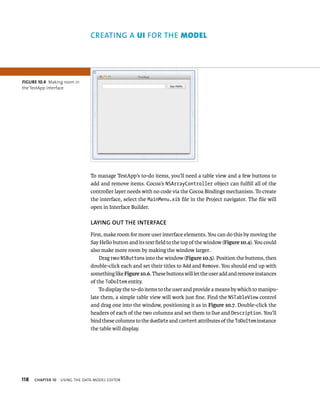 fiGURe 10 4 Making room in 
the TestApp interface 
118 CREATING A uI fOR ThE model 
To manage TestApp’s to-do items, you’ll need a table view and a few buttons to 
add and remove items. Cocoa’s NSArrayController object can fulfill all of the 
controller layer needs with no code via the Cocoa Bindings mechanism. To create 
the interface, select the MainMenu.xib file in the Project navigator. The file will 
open in Interface Builder. 
lAyING OuT ThE INTERfACE 
First, make room for more user interface elements. You can do this by moving the 
Say Hello button and its text field to the top of the window (Figure 10.4). You could 
also make more room by making the window larger. 
Drag two NSButtons into the window (Figure 10.5). Position the buttons, then 
double-click each and set their titles to Add and Remove. You should end up with 
something like Figure 10.6. These buttons will let the user add and remove instances 
of the ToDoItem entity. 
To display the to-do items to the user and provide a means by which to manipu-late 
them, a simple table view will work just fine. Find the NSTableView control 
and drag one into the window, positioning it as in Figure 10.7. Double-click the 
headers of each of the two columns and set them to Due and Description. You’ll 
bind these columns to the dueDate and content attributes of the ToDoItem instance 
the table will display. 
ChAPTER 10 usIng tHe data model edItor 
 
