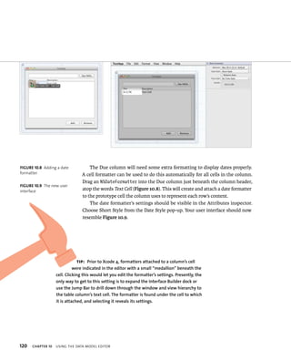 fiGURe 10 8 Adding a date 
formatter 
fiGURe 10 9 The new user 
interface 
120 The Due column will need some extra formatting to display dates properly. 
A cell formatter can be used to do this automatically for all cells in the column. 
Drag an NSDateFormatter into the Due column just beneath the column header, 
atop the words Text Cell (Figure 10.8). This will create and attach a date formatter 
to the prototype cell the column uses to represent each row’s content. 
The date formatter’s settings should be visible in the Attributes inspector. 
Choose Short Style from the Date Style pop-up. Your user interface should now 
resemble Figure 10.9. 
tip: Prior to Xcode 4, formatters attached to a column’s cell 
were indicated in the editor with a small “medallion” beneath the 
cell. Clicking this would let you edit the formatter’s settings. Presently, the 
only way to get to this setting is to expand the Interface Builder dock or 
use the jump Bar to drill down through the window and view hierarchy to 
the table column’s text cell. The formatter is found under the cell to which 
it is attached, and selecting it reveals its settings. 
ChAPTER 10 usIng tHe data model edItor 
 
