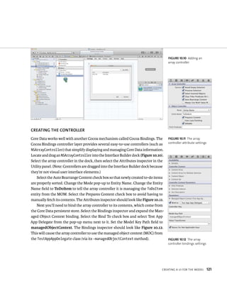 CREATING ThE CONTROllER 
Core Data works well with another Cocoa mechanism called Cocoa Bindings. The 
Cocoa Bindings controller layer provides several easy-to-use controllers (such as 
NSArrayController) that simplify displaying and managing Core Data information. 
Locate and drag an NSArrayController into the Interface Builder dock (Figure 10.10). 
Select the array controller in the dock, then select the Attributes inspector in the 
Utility panel. (Note: Controllers are dragged into the Interface Builder dock because 
they’re not visual user interface elements.) 
Select the Auto Rearrange Content check box so that newly created to-do items 
are properly sorted. Change the Mode pop-up to Entity Name. Change the Entity 
Name field to ToDoItem to tell the array controller it is managing the ToDoItem 
entity from the MOM. Select the Prepares Content check box to avoid having to 
manually fetch its contents. The Attributes inspector should look like Figure 10.11. 
Next you’ll need to bind the array controller to its contents, which come from 
the Core Data persistent store. Select the Bindings inspector and expand the Man-aged 
Object Context binding. Select the Bind To check box and select Test App 
App Delegate from the pop-up menu next to it. Set the Model Key Path field to 
managedObjectContext. The Bindings inspector should look like Figure 10.12. 
This will cause the array controller to use the managed object context (MOC) from 
the TestAppAppDelegate class (via its -managedObjectContext method). 
fiGURe 10 10 Adding an 
array controller 
fiGURe 10 11 The array 
controller attribute settings 
fiGURe 10 12 The array 
controller bindings settings 
CreatIng a uI For tHe model 121 
 