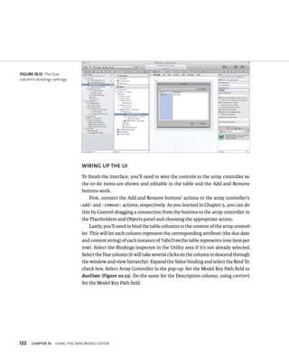 fiGURe 10 13 The Due 
column’s bindings settings 
122 WIRING uP ThE uI 
To finish the interface, you’ll need to wire the controls to the array controller so 
the to-do items are shown and editable in the table and the Add and Remove 
buttons work. 
First, connect the Add and Remove buttons’ actions to the array controller’s 
-add: and -remove: actions, respectively. As you learned in Chapter 5, you can do 
this by Control-dragging a connection from the buttons to the array controller in 
the Placeholders and Objects panel and choosing the appropriate action. 
Lastly, you’ll need to bind the table columns to the content of the array control-ler. 
This will let each column represent the corresponding attribute (the due date 
and content string) of each instance of ToDoItem the table represents (one item per 
row). Select the Bindings inspector in the Utility area if it’s not already selected. 
Select the Due column (it will take several clicks on the column to descend through 
the window and view hierarchy). Expand the Value binding and select the Bind To 
check box. Select Array Controller in the pop-up. Set the Model Key Path field to 
dueDate (Figure 10.13). Do the same for the Description column, using content 
for the Model Key Path field. 
ChAPTER 10 usIng tHe data model edItor 
 