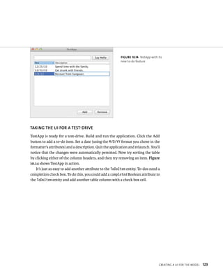 fiGURe 10 14 TestApp with its 
new to-do feature 
TAKING ThE uI fOR A TEST-DRIvE 
TestApp is ready for a test-drive. Build and run the application. Click the Add 
button to add a to-do item. Set a date (using the M/D/YY format you chose in the 
formatter’s attributes) and a description. Quit the application and relaunch. You’ll 
notice that the changes were automatically persisted. Now try sorting the table 
by clicking either of the column headers, and then try removing an item. Figure 
10.14 shows TestApp in action. 
It’s just as easy to add another attribute to the ToDoItem entity. To-dos need a 
completion check box. To do this, you could add a completed Boolean attribute to 
the ToDoItem entity and add another table column with a check box cell. 
CreatIng a uI For tHe model 123 
 
