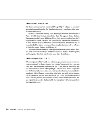 124 CREATING CuSTOM ClASSES 
It’s often necessary to create a custom NSManagedObject subclass to customize 
an entity instance’s behavior. The class behind an entity must be specified in the 
managed object model. 
To create a subclass for an entity, select the entity in the editor and choose File > 
New > New File from the main menu. In the sheet that appears, choose the Core 
Data category and select the NSManagedObject Subclass option. Click Next. You’ll 
be prompted to choose the folder and group (but not the filename) under which 
to store the new class. Click Create to complete the action. The new file will be 
created and added to your project, and the selected entity’s class will be reflected 
in the Utility area of the Data Model inspector. 
To point an entity at an existing NSManagedObject subclass in your project, select 
the entity in the editor and open the Utility area. Select the Data Model inspector, 
and change the Class field to reflect the name of the desired class. 
CREATING ACCESSORS QuICKly 
When using custom NSManagedObject subclasses, you can generate accessor source 
code automatically for the attributes of your entities. To do so, select the entity and 
then select one or more attributes. Choose Edit > Copy from the main menu. You 
can either select the custom NSManagedObject subclass in the Project navigator or 
use the Assistant (discussed in the next section) so that the implementation for the 
subclass is visible. Place the cursor at the point in the source file where you want 
the accessors to be inserted, and then choose Edit > Paste Attribute Implementa-tion. 
Xcode will generate and insert valid accessor code in the desired location. You 
can repeat the process for the header file (the menu item will be Paste Attribute 
Interface in this case). 
ChAPTER 10 usIng tHe data model edItor 
 