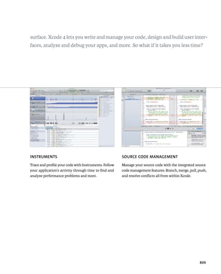 surface. Xcode 4 lets you write and manage your code, design and build user inter-faces, 
analyze and debug your apps, and more. So what if it takes you less time? 
Xiii 
INSTRuMENTS 
Trace and profile your code with Instruments. Follow 
your application’s activity through time to find and 
analyze performance problems and more. 
SOuRCE CODE MANAGEMENT 
Manage your source code with the integrated source 
code management features. Branch, merge, pull, push, 
and resolve conflicts all from within Xcode. 
 
