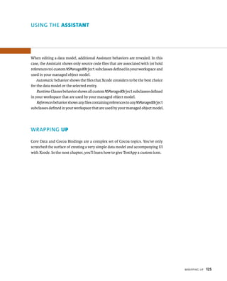 WrappIng up 125 
uSING ThE AssIstAnt 
When editing a data model, additional Assistant behaviors are revealed. In this 
case, the Assistant shows only source code files that are associated with (or hold 
references to) custom NSManagedObject subclasses defined in your workspace and 
used in your managed object model. 
Automatic behavior shows the files that Xcode considers to be the best choice 
for the data model or the selected entity. 
Runtime Classes behavior shows all custom NSManagedObject subclasses defined 
in your workspace that are used by your managed object model. 
References behavior shows any files containing references to any NSManagedObject 
subclasses defined in your workspace that are used by your managed object model. 
WRAPPING up 
Core Data and Cocoa Bindings are a complex set of Cocoa topics. You’ve only 
scratched the surface of creating a very simple data model and accompanying UI 
with Xcode. In the next chapter, you’ll learn how to give TestApp a custom icon. 
 