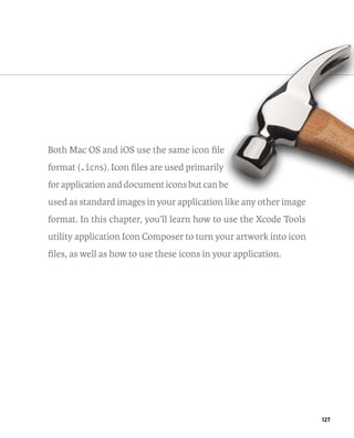 127 
Both Mac OS and iOS use the same icon file 
format (.icns). Icon files are used primarily 
for application and document icons but can be 
used as standard images in your application like any other image 
format. In this chapter, you’ll learn how to use the Xcode Tools 
utility application Icon Composer to turn your artwork into icon 
files, as well as how to use these icons in your application. 
 