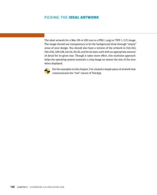 128 PICKING ThE IdeAl Artwork 
The ideal artwork for a Mac OS or iOS icon is a PNG (.png) or TIFF (.tif) image. 
The image should use transparency to let the background show through “empty” 
areas of your design. You should also have a version of the artwork in 512×512, 
256×256, 128×128, 64×64, 32×32, and 16×16 sizes, each with an appropriate amount 
of detail for its given size. Though it takes more effort, this multisize approach 
helps the operating system maintain a crisp image no matter the size of the icon 
when displayed. 
For the examples in this chapter, I’ve created a simple piece of artwork that 
communicates the “test” nature of TestApp. 
ChAPTER 11 CustomIzIng tHe applICatIon ICon 
 