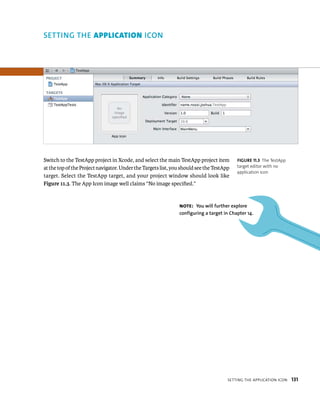 Switch to the TestApp project in Xcode, and select the main TestApp project item 
at the top of the Project navigator. Under the Targets list, you should see the TestApp 
target. Select the TestApp target, and your project window should look like 
Figure 11.3. The App Icon image well claims “No image specified.” 
fiGURe 11 3 The TestApp 
target editor with no 
application icon 
Note: you will further explore 
configuring a target in Chapter 14. 
settIng tHe applICatIon ICon 131 
con 
 
