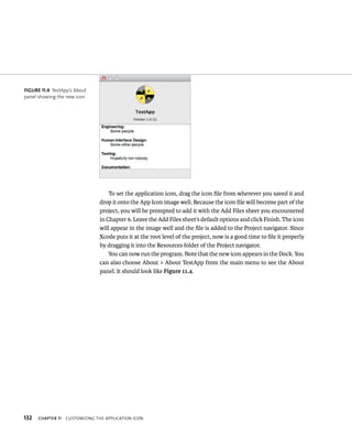 fiGURe 11 4 TestApp’s About 
panel showing the new icon 
132 To set the application icon, drag the icon file from wherever you saved it and 
drop it onto the App Icon image well. Because the icon file will become part of the 
project, you will be prompted to add it with the Add Files sheet you encountered 
in Chapter 6. Leave the Add Files sheet’s default options and click Finish. The icon 
will appear in the image well and the file is added to the Project navigator. Since 
Xcode puts it at the root level of the project, now is a good time to file it properly 
by dragging it into the Resources folder of the Project navigator. 
You can now run the program. Note that the new icon appears in the Dock. You 
can also choose About > About TestApp from the main menu to see the About 
panel. It should look like Figure 11.4. 
ChAPTER 11 CustomIzIng tHe applICatIon ICon 
 