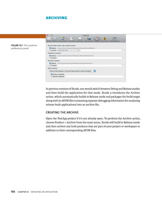 fiGURe 12 1 The Locations 
preferences panel 
136 ArcHIvIng 
In previous versions of Xcode, you would switch between Debug and Release modes 
and then build the application for that mode. Xcode 4 introduces the Archive 
action, which automatically builds in Release mode and packages the build target 
along with its dSYM files (containing separate debugging information for analyzing 
release-built applications) into an archive file. 
CREATING ThE ARChIvE 
Open the TestApp project if it’s not already open. To perform the Archive action, 
choose Product > Archive from the main menu. Xcode will build in Release mode 
and then archive any built products that are part of your project or workspace in 
addition to their corresponding dSYM files. 
ChAPTER 12 deployIng an applICatIon 
 