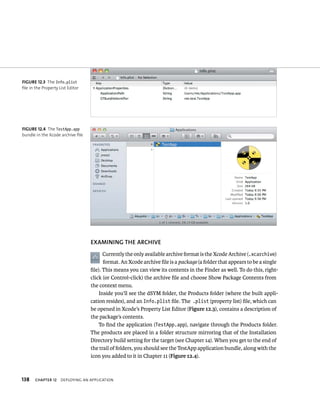 fiGURe 12 3 The Info.plist 
file in the Property List Editor 
fiGURe 12 4 The TestApp.app 
bundle in the Xcode archive file 
138 EXAMINING ThE ARChIvE 
Currently the only available archive format is the Xcode Archive (.xcarchive) 
format. An Xcode archive file is a package (a folder that appears to be a single 
file). This means you can view its contents in the Finder as well. To do this, right-click 
(or Control-click) the archive file and choose Show Package Contents from 
the context menu. 
Inside you’ll see the dSYM folder, the Products folder (where the built appli-cation 
resides), and an Info.plist file. The .plist (property list) file, which can 
be opened in Xcode’s Property List Editor (Figure 12.3), contains a description of 
the package’s contents. 
To find the application (TestApp.app), navigate through the Products folder. 
The products are placed in a folder structure mirroring that of the Installation 
Directory build setting for the target (see Chapter 14). When you get to the end of 
the trail of folders, you should see the TestApp application bundle, along with the 
icon you added to it in Chapter 11 (Figure 12.4). 
ChAPTER 12 deployIng an applICatIon 
 